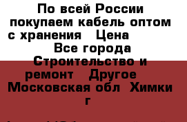 По всей России покупаем кабель оптом с хранения › Цена ­ 1 000 - Все города Строительство и ремонт » Другое   . Московская обл.,Химки г.